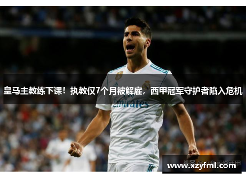 皇马主教练下课！执教仅7个月被解雇，西甲冠军守护者陷入危机